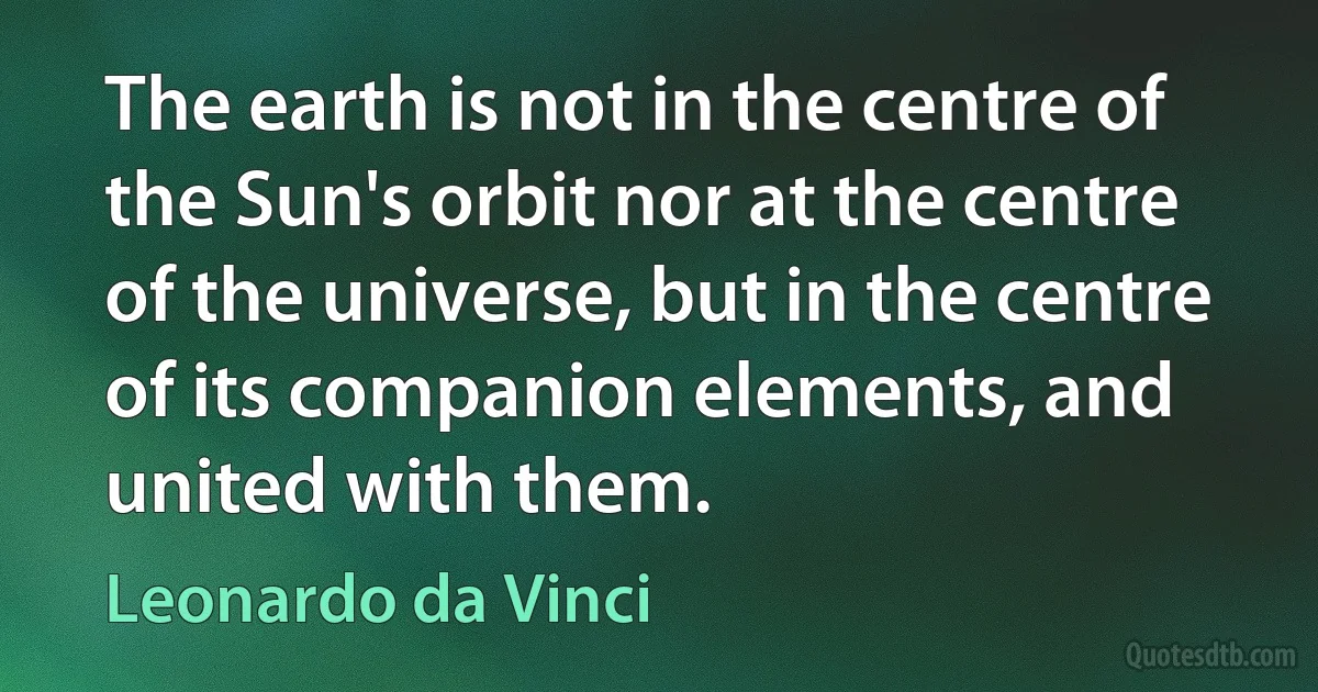 The earth is not in the centre of the Sun's orbit nor at the centre of the universe, but in the centre of its companion elements, and united with them. (Leonardo da Vinci)