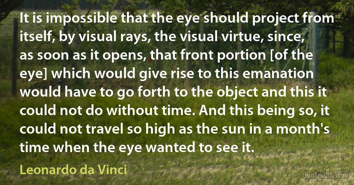 It is impossible that the eye should project from itself, by visual rays, the visual virtue, since, as soon as it opens, that front portion [of the eye] which would give rise to this emanation would have to go forth to the object and this it could not do without time. And this being so, it could not travel so high as the sun in a month's time when the eye wanted to see it. (Leonardo da Vinci)