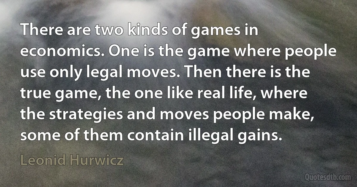 There are two kinds of games in economics. One is the game where people use only legal moves. Then there is the true game, the one like real life, where the strategies and moves people make, some of them contain illegal gains. (Leonid Hurwicz)