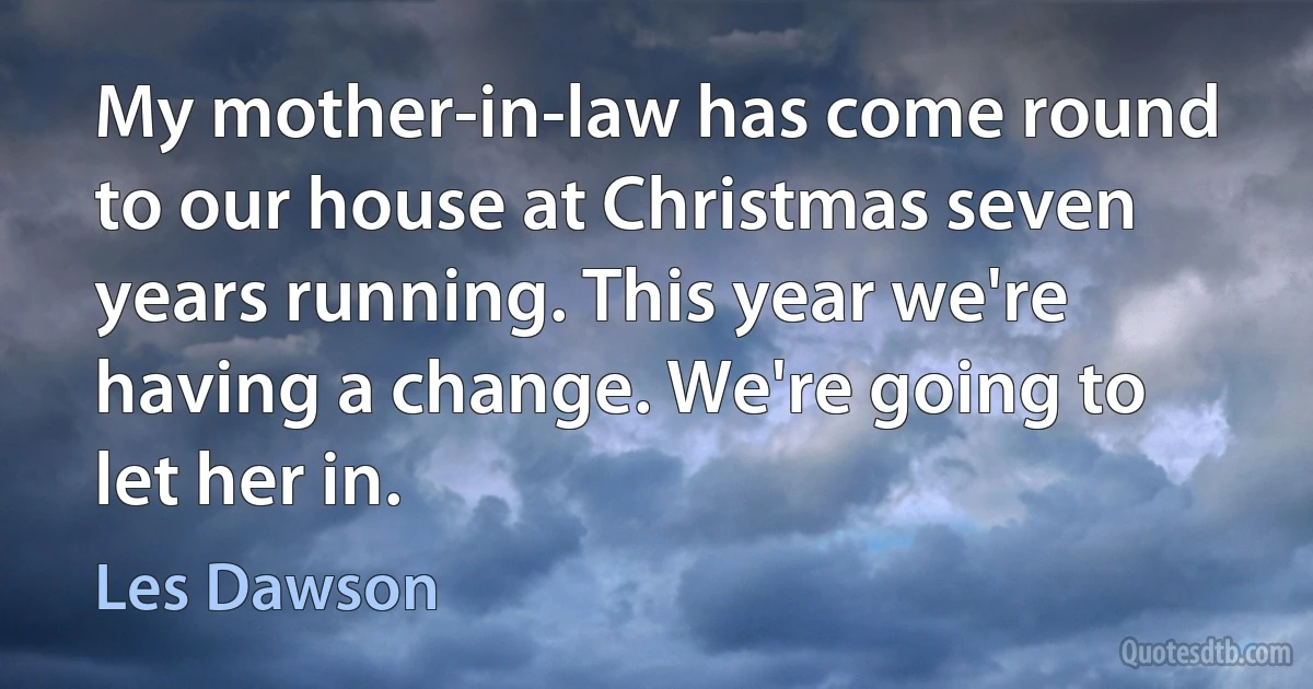 My mother-in-law has come round to our house at Christmas seven years running. This year we're having a change. We're going to let her in. (Les Dawson)