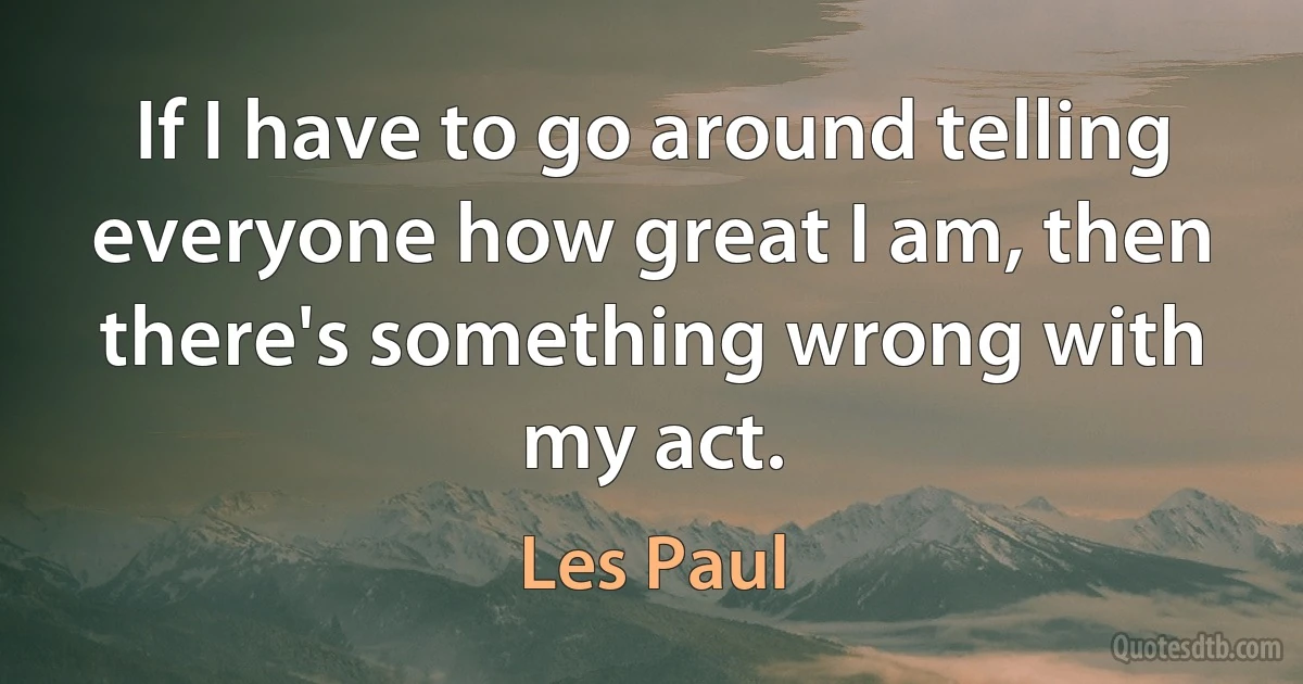 If I have to go around telling everyone how great I am, then there's something wrong with my act. (Les Paul)