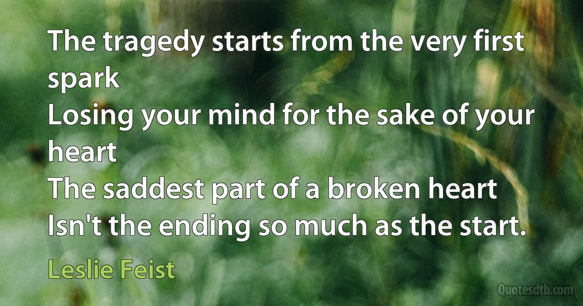 The tragedy starts from the very first spark
Losing your mind for the sake of your heart
The saddest part of a broken heart
Isn't the ending so much as the start. (Leslie Feist)