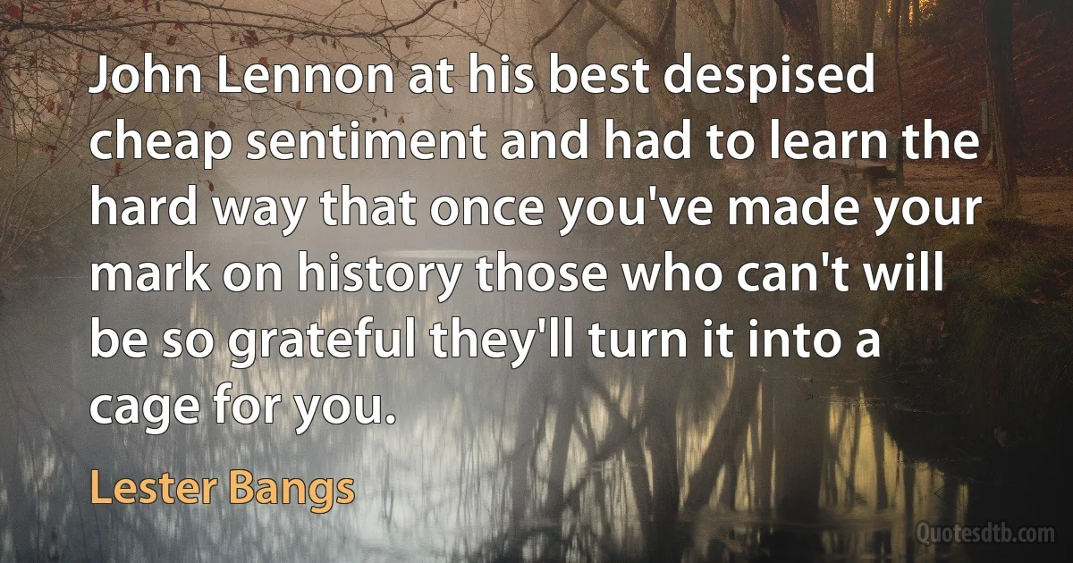 John Lennon at his best despised cheap sentiment and had to learn the hard way that once you've made your mark on history those who can't will be so grateful they'll turn it into a cage for you. (Lester Bangs)