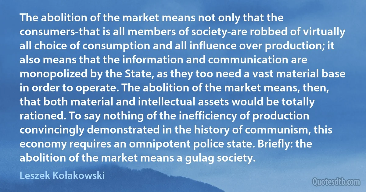 The abolition of the market means not only that the consumers-that is all members of society-are robbed of virtually all choice of consumption and all influence over production; it also means that the information and communication are monopolized by the State, as they too need a vast material base in order to operate. The abolition of the market means, then, that both material and intellectual assets would be totally rationed. To say nothing of the inefficiency of production convincingly demonstrated in the history of communism, this economy requires an omnipotent police state. Briefly: the abolition of the market means a gulag society. (Leszek Kołakowski)