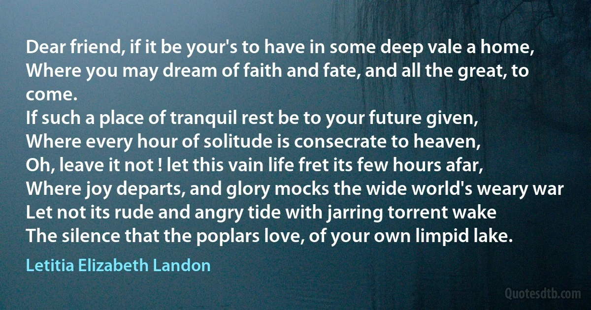 Dear friend, if it be your's to have in some deep vale a home,
Where you may dream of faith and fate, and all the great, to come.
If such a place of tranquil rest be to your future given,
Where every hour of solitude is consecrate to heaven,
Oh, leave it not ! let this vain life fret its few hours afar,
Where joy departs, and glory mocks the wide world's weary war
Let not its rude and angry tide with jarring torrent wake
The silence that the poplars love, of your own limpid lake. (Letitia Elizabeth Landon)