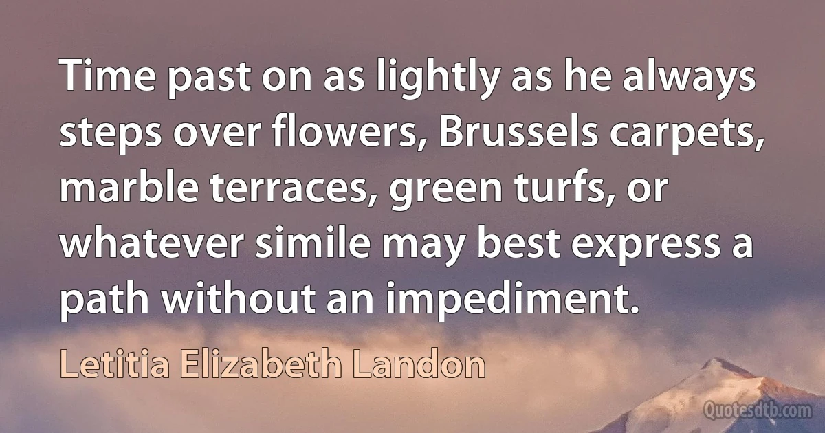 Time past on as lightly as he always steps over flowers, Brussels carpets, marble terraces, green turfs, or whatever simile may best express a path without an impediment. (Letitia Elizabeth Landon)