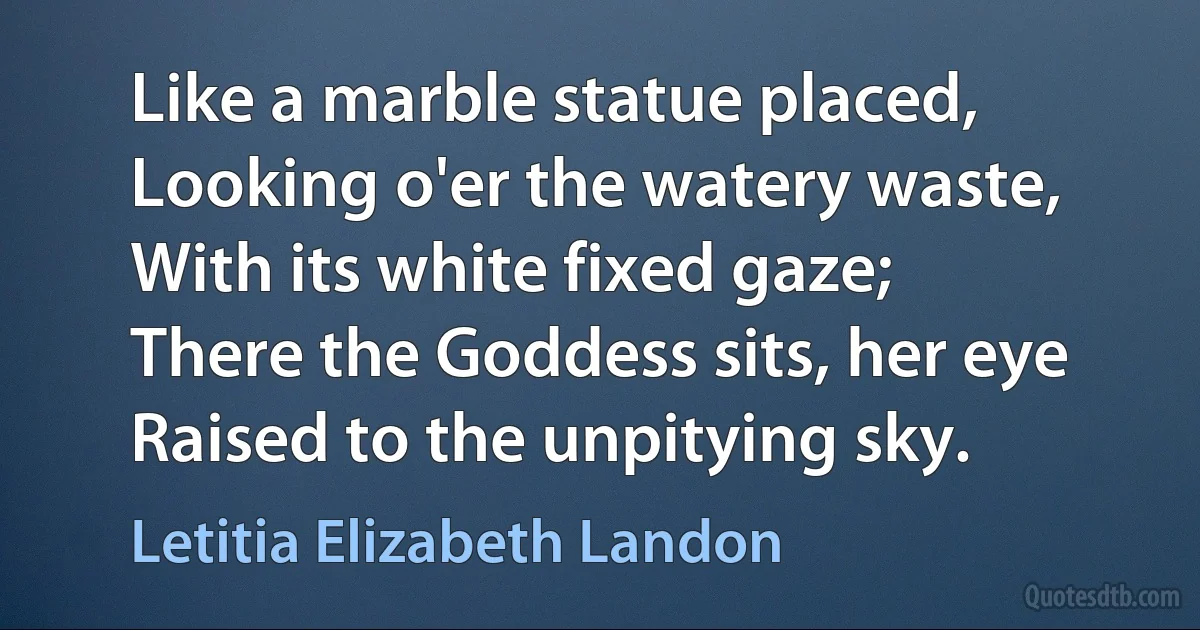 Like a marble statue placed,
Looking o'er the watery waste,
With its white fixed gaze;
There the Goddess sits, her eye
Raised to the unpitying sky. (Letitia Elizabeth Landon)