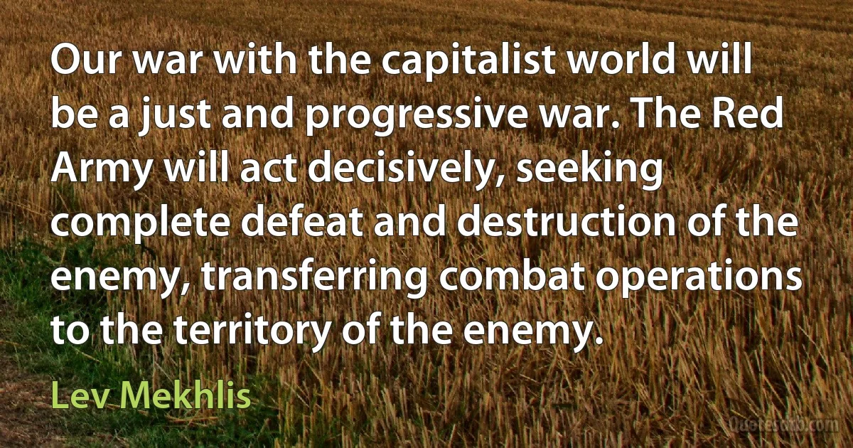 Our war with the capitalist world will be a just and progressive war. The Red Army will act decisively, seeking complete defeat and destruction of the enemy, transferring combat operations to the territory of the enemy. (Lev Mekhlis)