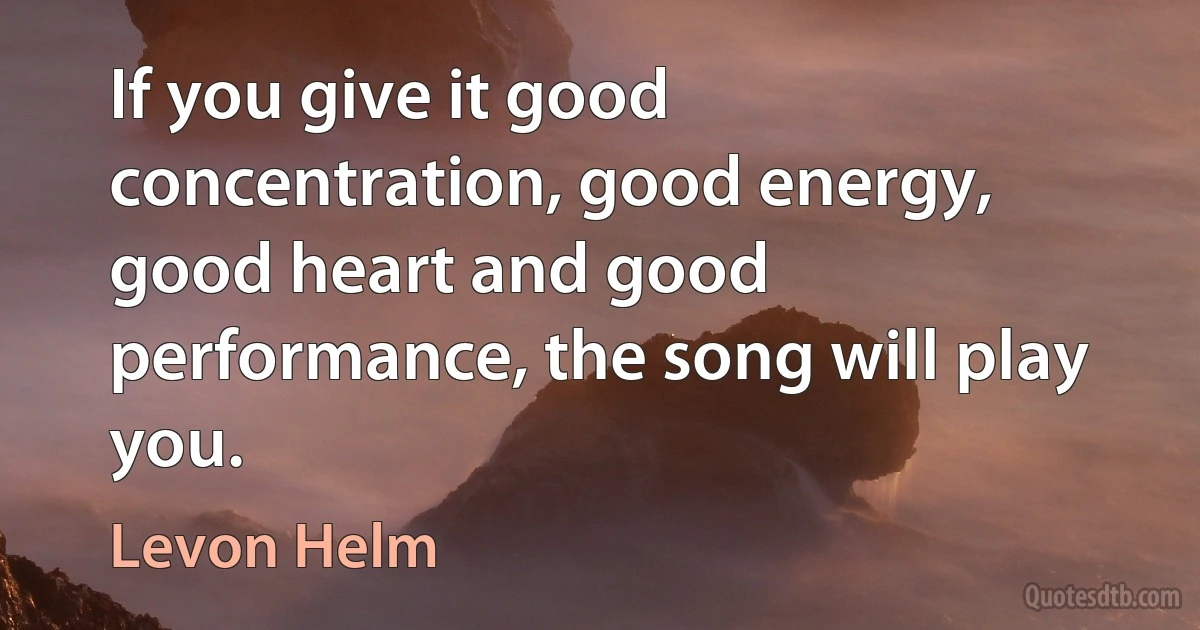 If you give it good concentration, good energy, good heart and good performance, the song will play you. (Levon Helm)