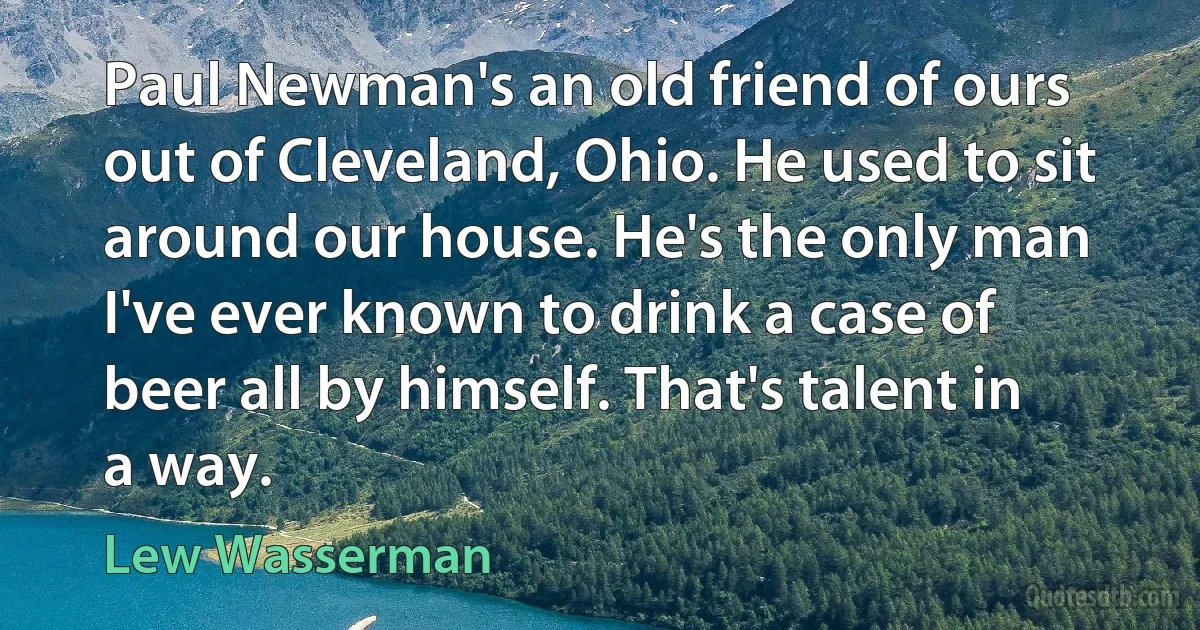 Paul Newman's an old friend of ours out of Cleveland, Ohio. He used to sit around our house. He's the only man I've ever known to drink a case of beer all by himself. That's talent in a way. (Lew Wasserman)