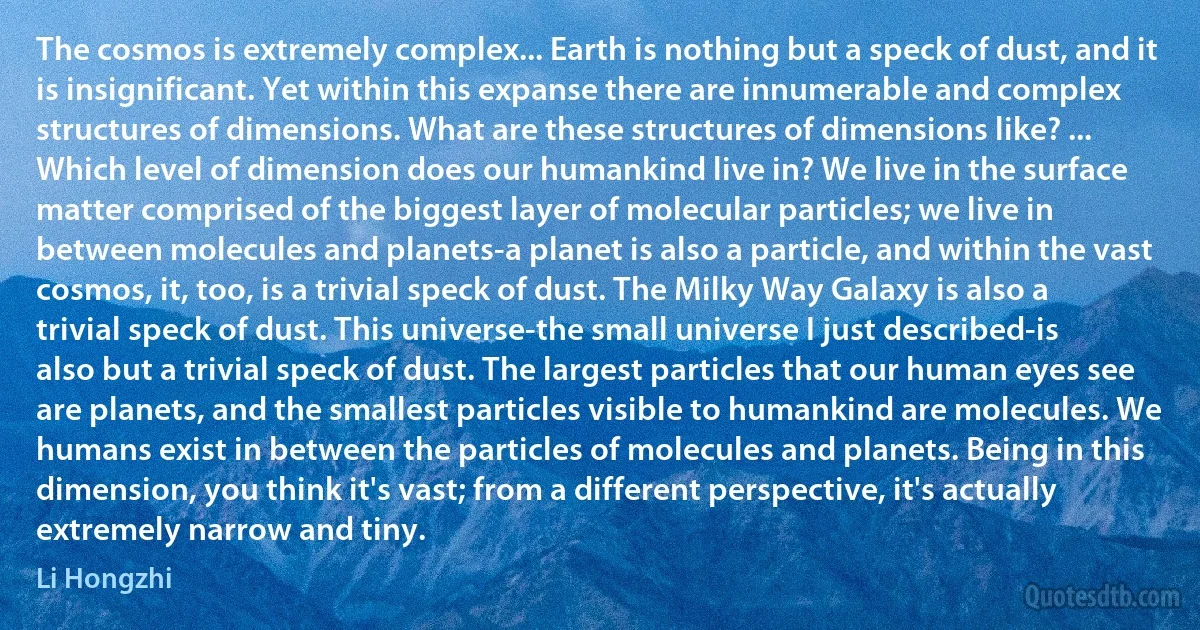 The cosmos is extremely complex... Earth is nothing but a speck of dust, and it is insignificant. Yet within this expanse there are innumerable and complex structures of dimensions. What are these structures of dimensions like? ... Which level of dimension does our humankind live in? We live in the surface matter comprised of the biggest layer of molecular particles; we live in between molecules and planets-a planet is also a particle, and within the vast cosmos, it, too, is a trivial speck of dust. The Milky Way Galaxy is also a trivial speck of dust. This universe-the small universe I just described-is also but a trivial speck of dust. The largest particles that our human eyes see are planets, and the smallest particles visible to humankind are molecules. We humans exist in between the particles of molecules and planets. Being in this dimension, you think it's vast; from a different perspective, it's actually extremely narrow and tiny. (Li Hongzhi)