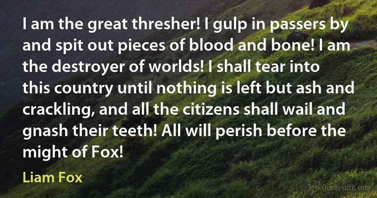 I am the great thresher! I gulp in passers by and spit out pieces of blood and bone! I am the destroyer of worlds! I shall tear into this country until nothing is left but ash and crackling, and all the citizens shall wail and gnash their teeth! All will perish before the might of Fox! (Liam Fox)