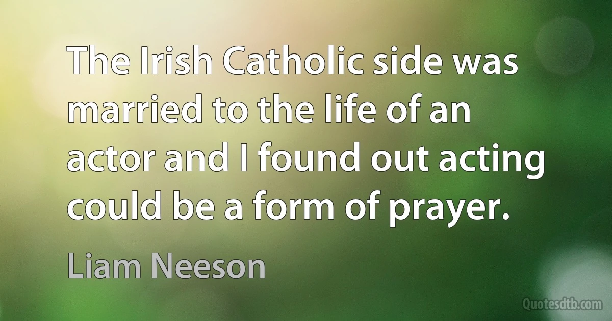 The Irish Catholic side was married to the life of an actor and I found out acting could be a form of prayer. (Liam Neeson)