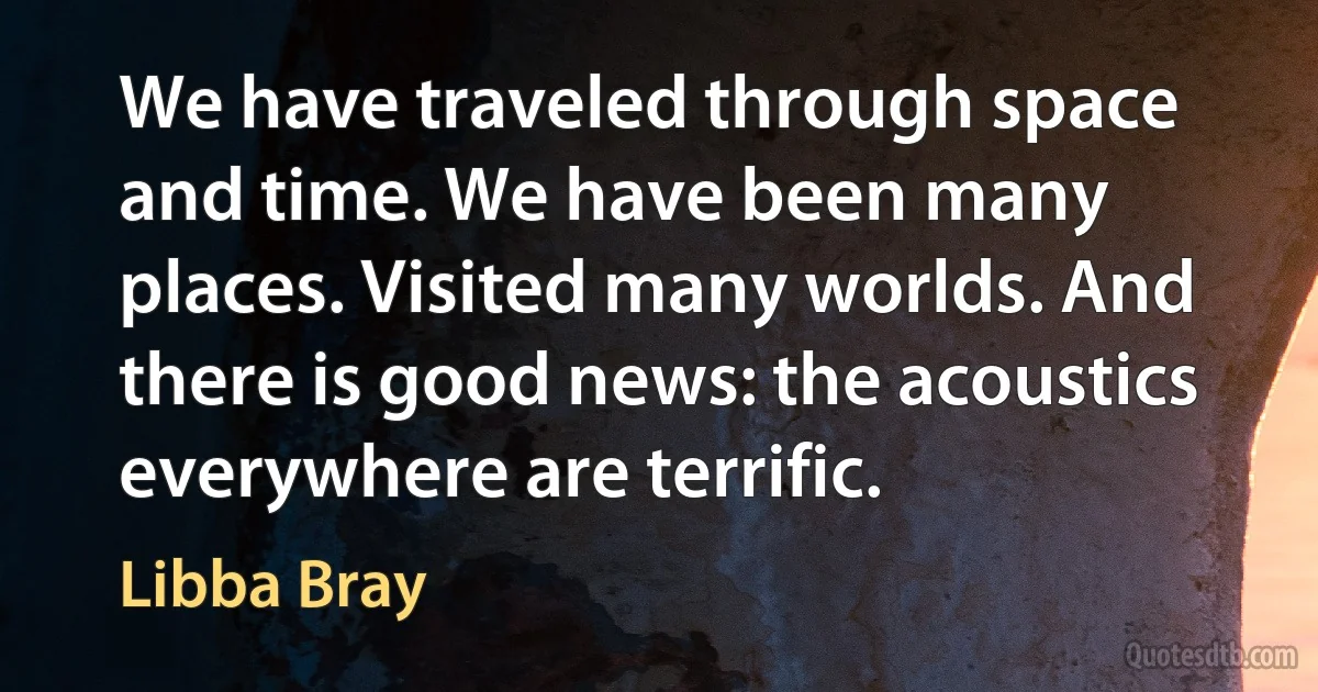 We have traveled through space and time. We have been many places. Visited many worlds. And there is good news: the acoustics everywhere are terrific. (Libba Bray)