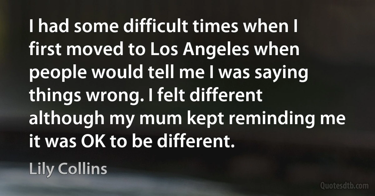 I had some difficult times when I first moved to Los Angeles when people would tell me I was saying things wrong. I felt different although my mum kept reminding me it was OK to be different. (Lily Collins)