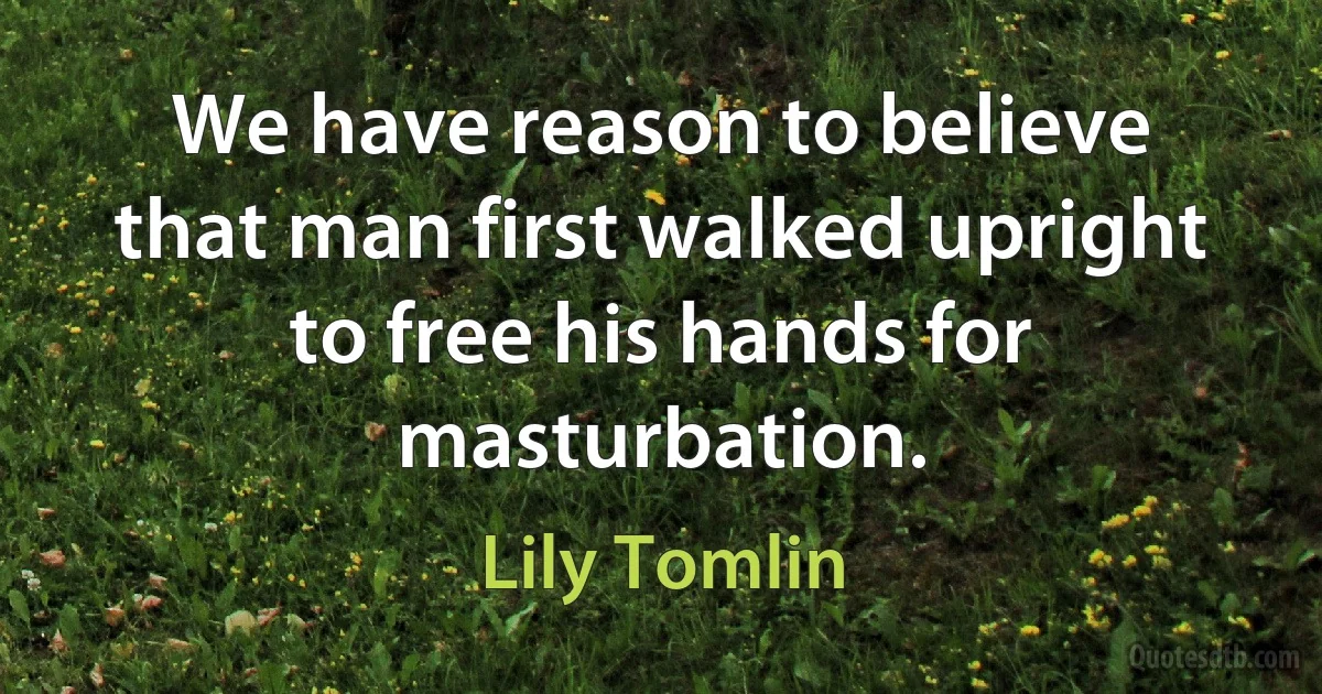 We have reason to believe that man first walked upright to free his hands for masturbation. (Lily Tomlin)