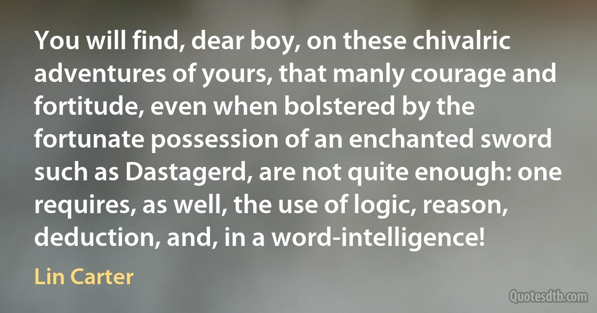 You will find, dear boy, on these chivalric adventures of yours, that manly courage and fortitude, even when bolstered by the fortunate possession of an enchanted sword such as Dastagerd, are not quite enough: one requires, as well, the use of logic, reason, deduction, and, in a word-intelligence! (Lin Carter)