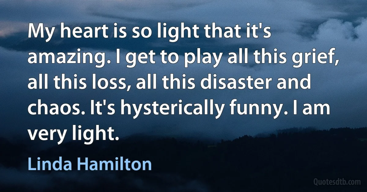 My heart is so light that it's amazing. I get to play all this grief, all this loss, all this disaster and chaos. It's hysterically funny. I am very light. (Linda Hamilton)