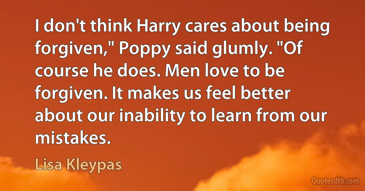 I don't think Harry cares about being forgiven," Poppy said glumly. "Of course he does. Men love to be forgiven. It makes us feel better about our inability to learn from our mistakes. (Lisa Kleypas)