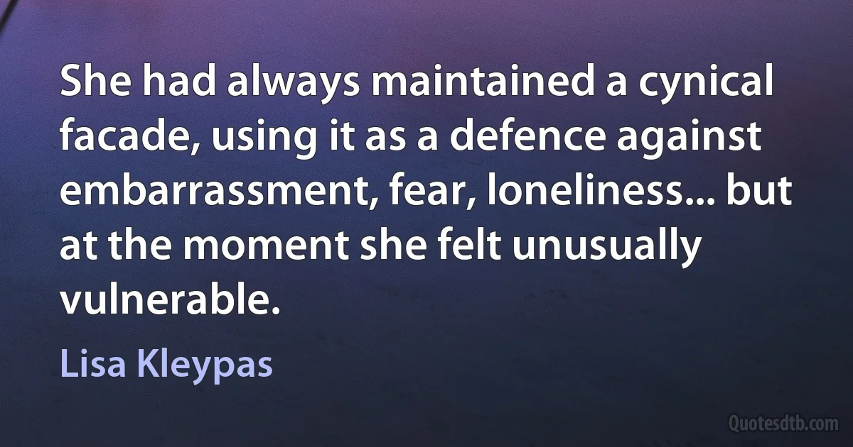 She had always maintained a cynical facade, using it as a defence against embarrassment, fear, loneliness... but at the moment she felt unusually vulnerable. (Lisa Kleypas)