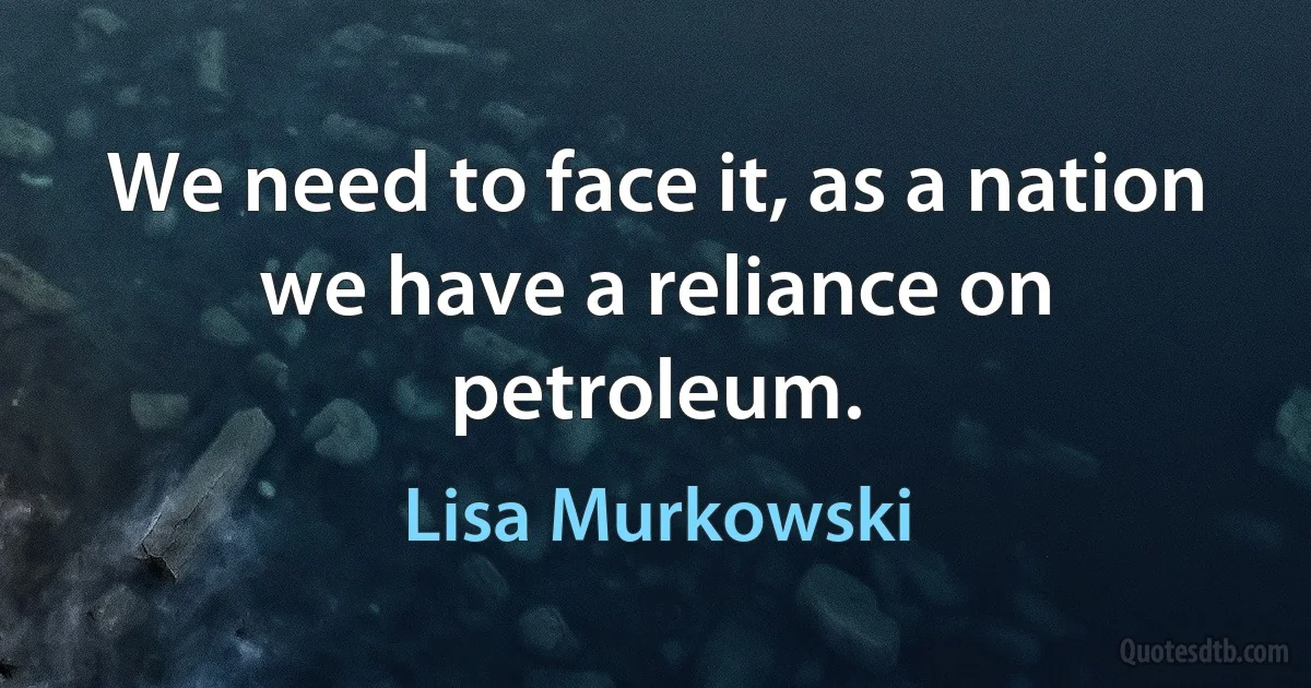 We need to face it, as a nation we have a reliance on petroleum. (Lisa Murkowski)