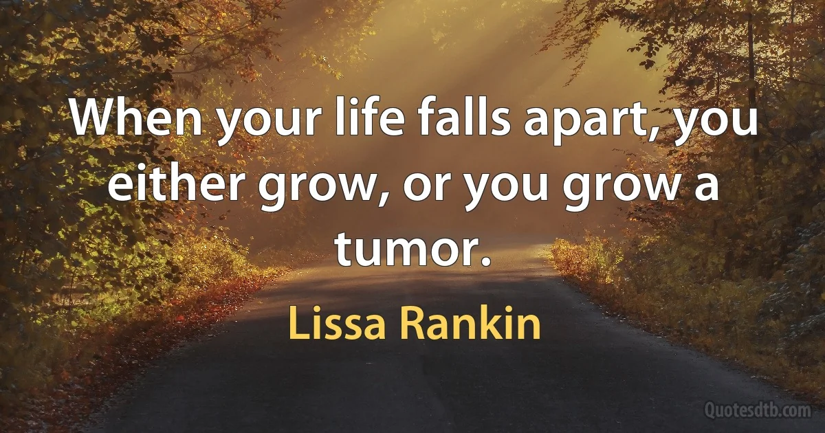 When your life falls apart, you either grow, or you grow a tumor. (Lissa Rankin)