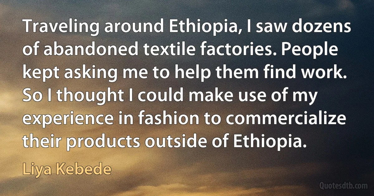 Traveling around Ethiopia, I saw dozens of abandoned textile factories. People kept asking me to help them find work. So I thought I could make use of my experience in fashion to commercialize their products outside of Ethiopia. (Liya Kebede)