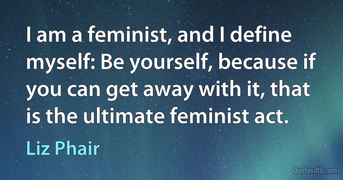 I am a feminist, and I define myself: Be yourself, because if you can get away with it, that is the ultimate feminist act. (Liz Phair)