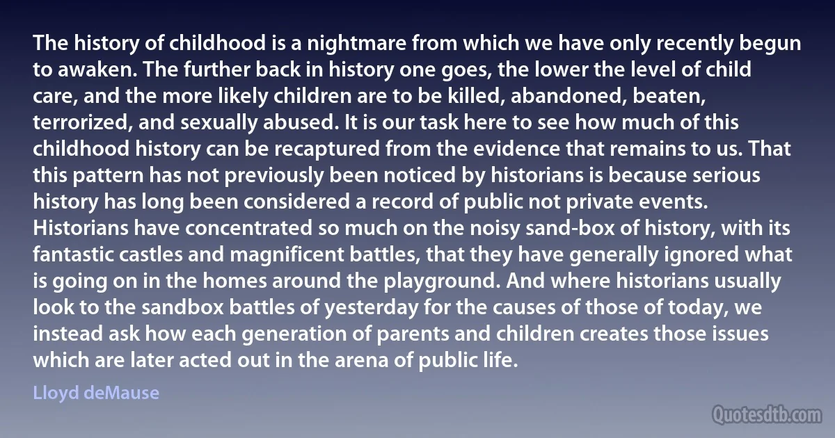 The history of childhood is a nightmare from which we have only recently begun to awaken. The further back in history one goes, the lower the level of child care, and the more likely children are to be killed, abandoned, beaten, terrorized, and sexually abused. It is our task here to see how much of this childhood history can be recaptured from the evidence that remains to us. That this pattern has not previously been noticed by historians is because serious history has long been considered a record of public not private events. Historians have concentrated so much on the noisy sand-box of history, with its fantastic castles and magnificent battles, that they have generally ignored what is going on in the homes around the playground. And where historians usually look to the sandbox battles of yesterday for the causes of those of today, we instead ask how each generation of parents and children creates those issues which are later acted out in the arena of public life. (Lloyd deMause)