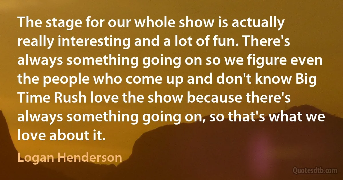 The stage for our whole show is actually really interesting and a lot of fun. There's always something going on so we figure even the people who come up and don't know Big Time Rush love the show because there's always something going on, so that's what we love about it. (Logan Henderson)