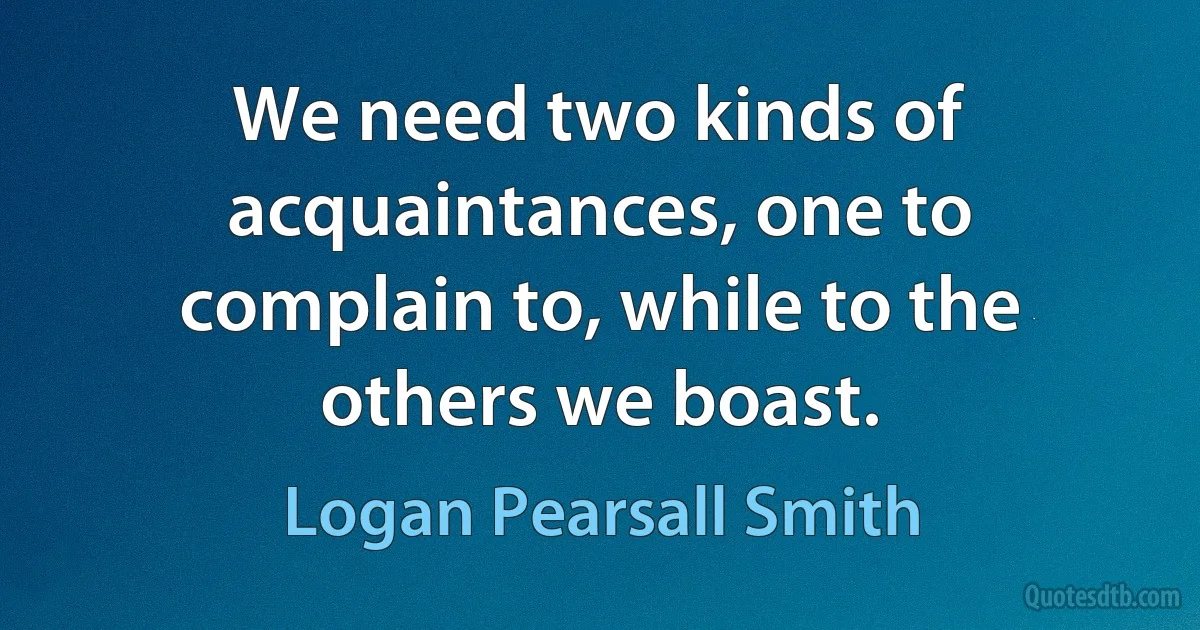 We need two kinds of acquaintances, one to complain to, while to the others we boast. (Logan Pearsall Smith)