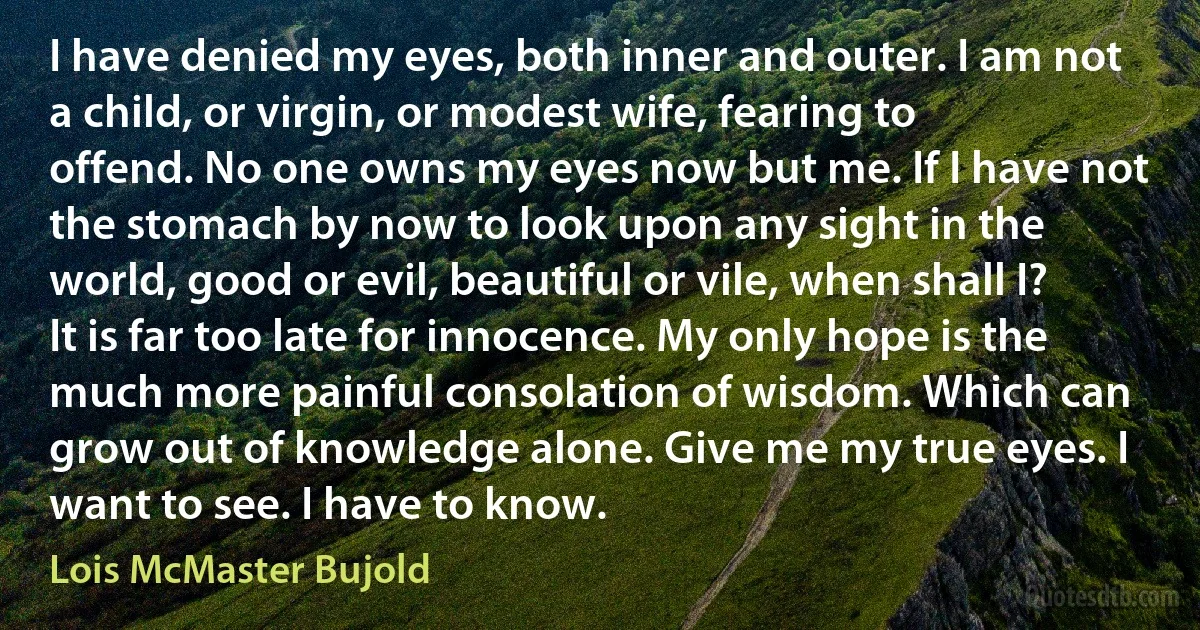 I have denied my eyes, both inner and outer. I am not a child, or virgin, or modest wife, fearing to offend. No one owns my eyes now but me. If I have not the stomach by now to look upon any sight in the world, good or evil, beautiful or vile, when shall I? It is far too late for innocence. My only hope is the much more painful consolation of wisdom. Which can grow out of knowledge alone. Give me my true eyes. I want to see. I have to know. (Lois McMaster Bujold)