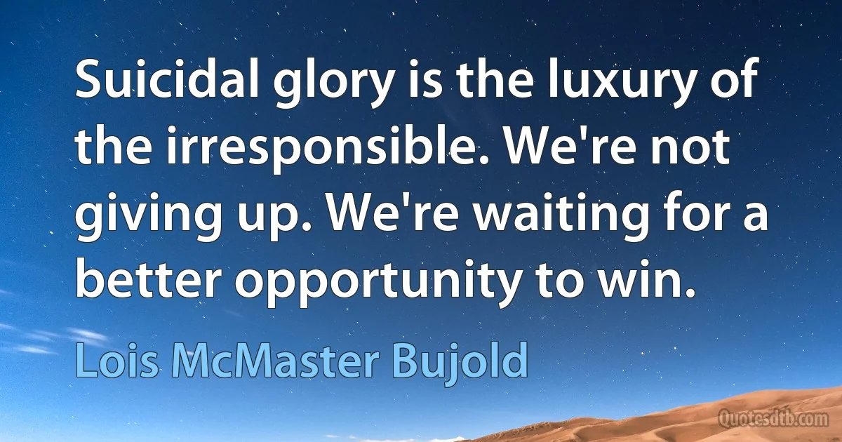 Suicidal glory is the luxury of the irresponsible. We're not giving up. We're waiting for a better opportunity to win. (Lois McMaster Bujold)