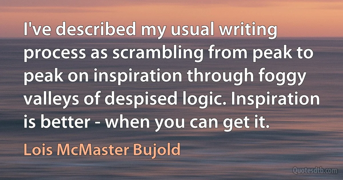 I've described my usual writing process as scrambling from peak to peak on inspiration through foggy valleys of despised logic. Inspiration is better - when you can get it. (Lois McMaster Bujold)