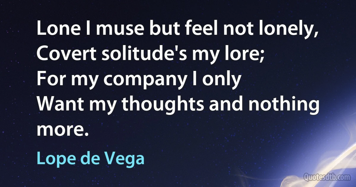 Lone I muse but feel not lonely,
Covert solitude's my lore;
For my company I only
Want my thoughts and nothing more. (Lope de Vega)