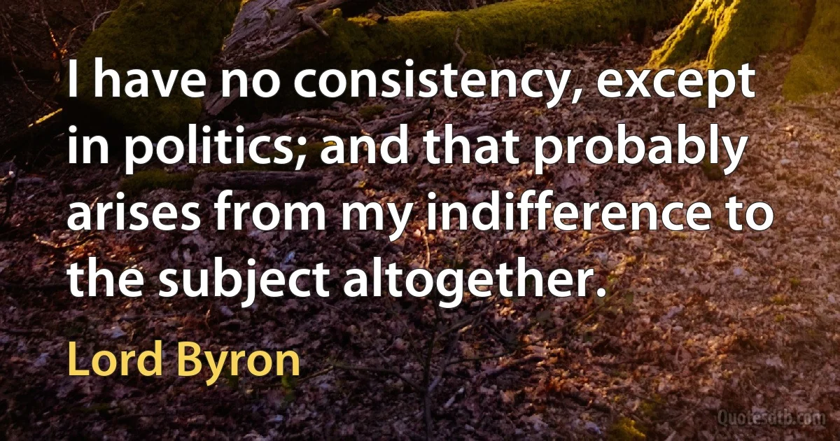 I have no consistency, except in politics; and that probably arises from my indifference to the subject altogether. (Lord Byron)