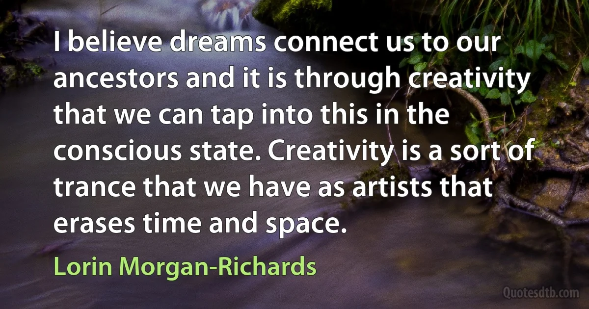 I believe dreams connect us to our ancestors and it is through creativity that we can tap into this in the conscious state. Creativity is a sort of trance that we have as artists that erases time and space. (Lorin Morgan-Richards)