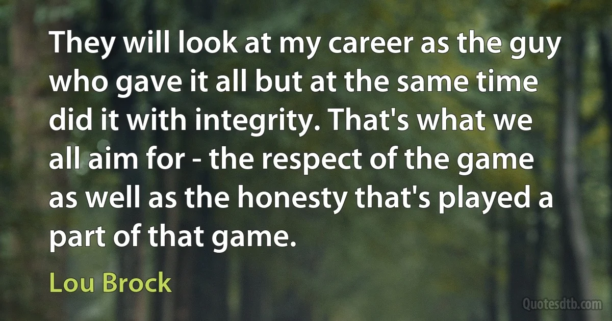 They will look at my career as the guy who gave it all but at the same time did it with integrity. That's what we all aim for - the respect of the game as well as the honesty that's played a part of that game. (Lou Brock)