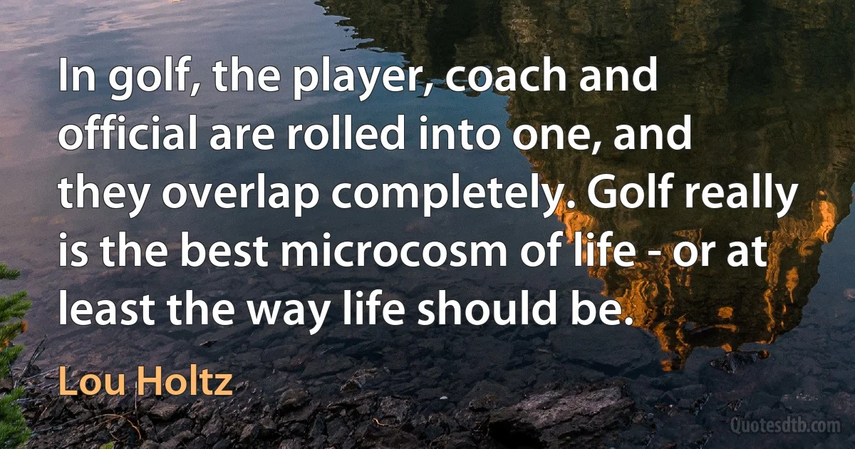 In golf, the player, coach and official are rolled into one, and they overlap completely. Golf really is the best microcosm of life - or at least the way life should be. (Lou Holtz)