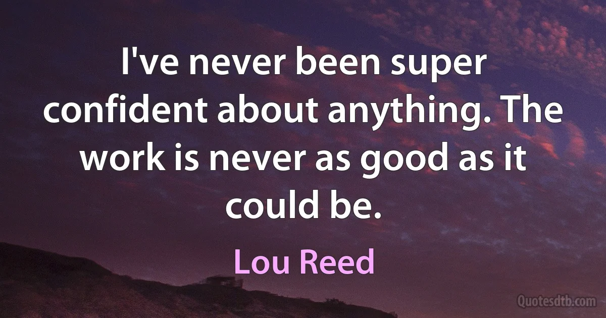 I've never been super confident about anything. The work is never as good as it could be. (Lou Reed)