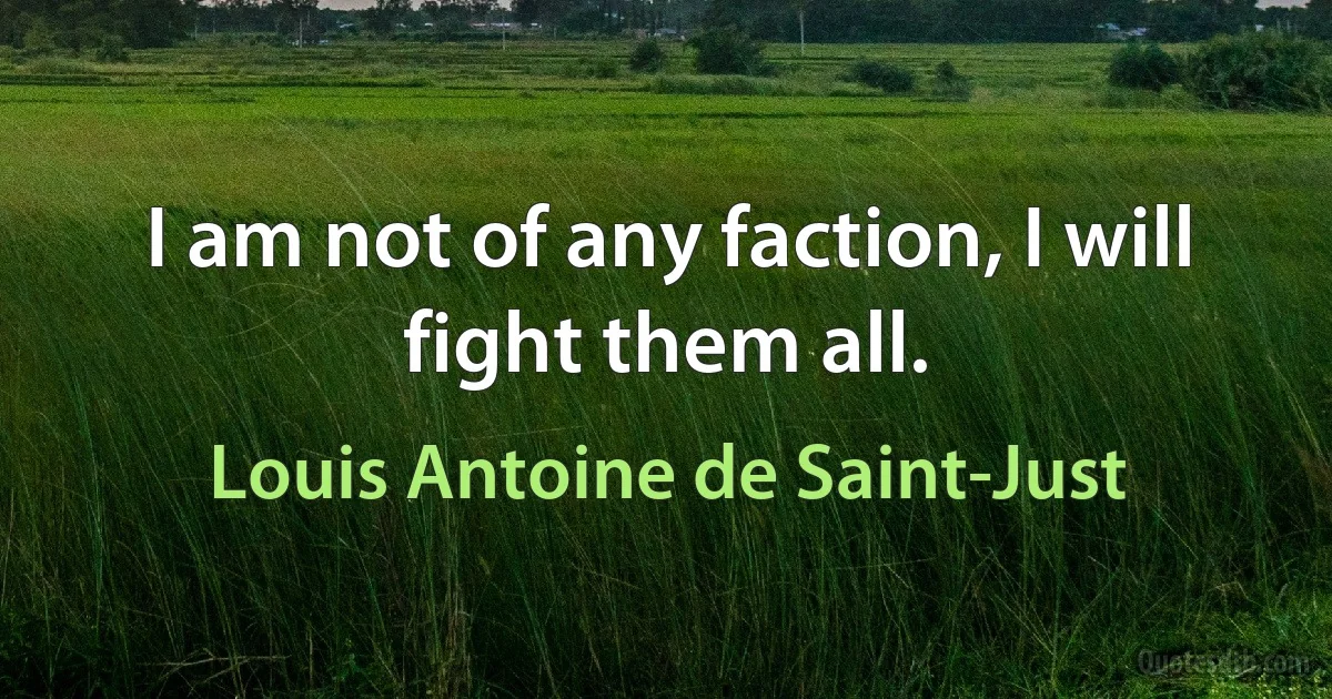 I am not of any faction, I will fight them all. (Louis Antoine de Saint-Just)