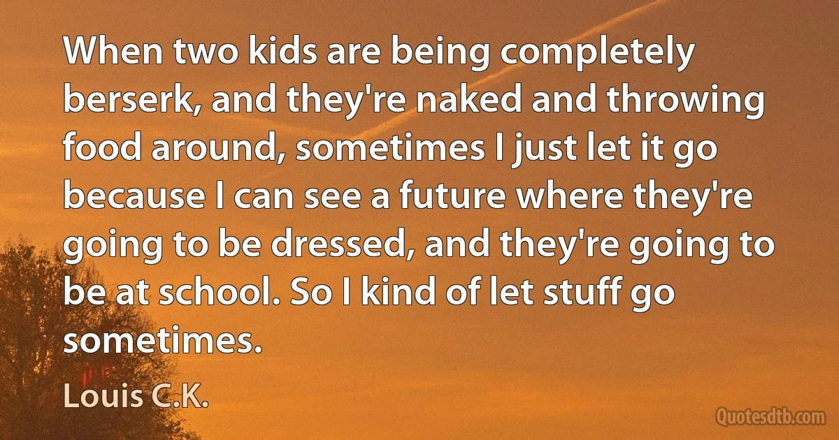 When two kids are being completely berserk, and they're naked and throwing food around, sometimes I just let it go because I can see a future where they're going to be dressed, and they're going to be at school. So I kind of let stuff go sometimes. (Louis C.K.)