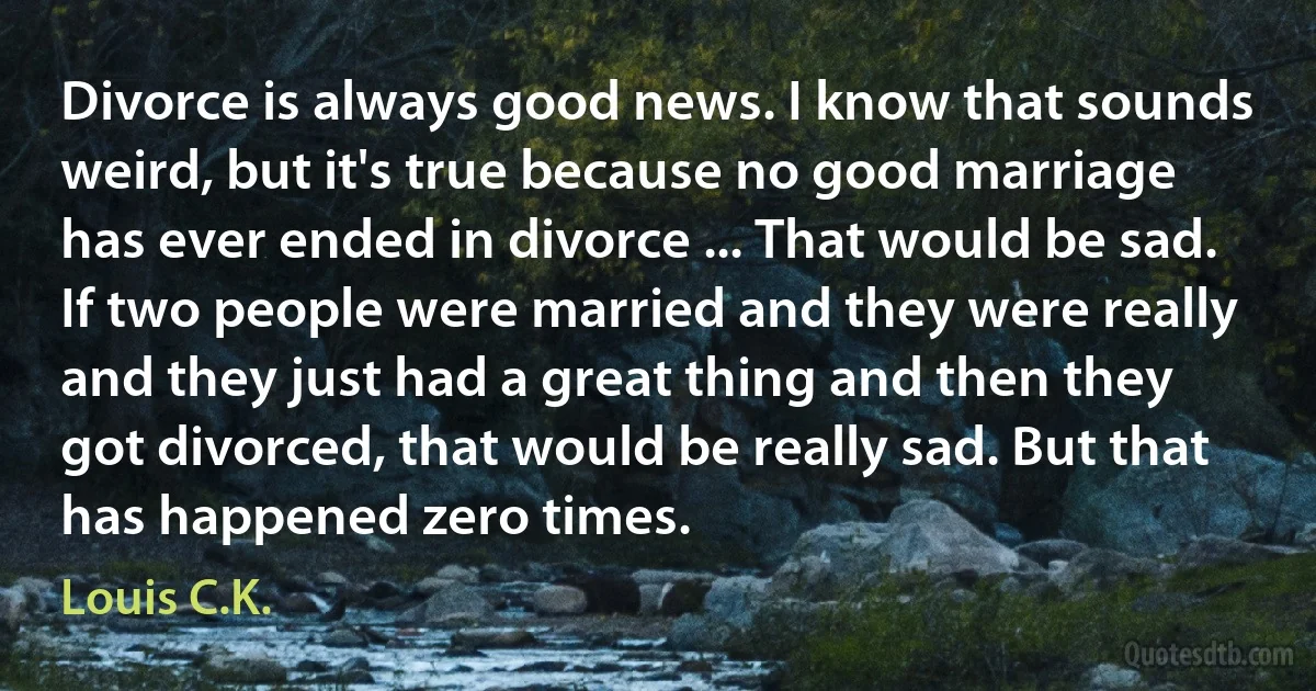 Divorce is always good news. I know that sounds weird, but it's true because no good marriage has ever ended in divorce ... That would be sad. If two people were married and they were really and they just had a great thing and then they got divorced, that would be really sad. But that has happened zero times. (Louis C.K.)