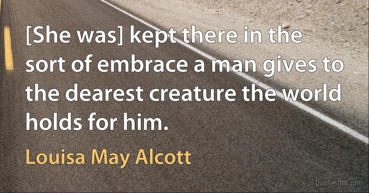 [She was] kept there in the sort of embrace a man gives to the dearest creature the world holds for him. (Louisa May Alcott)