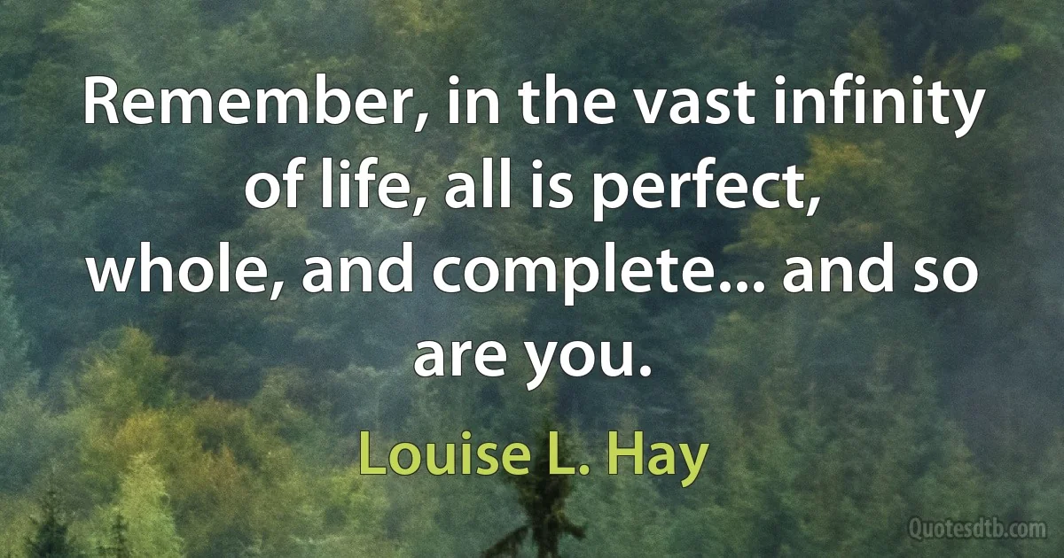 Remember, in the vast infinity of life, all is perfect, whole, and complete... and so are you. (Louise L. Hay)