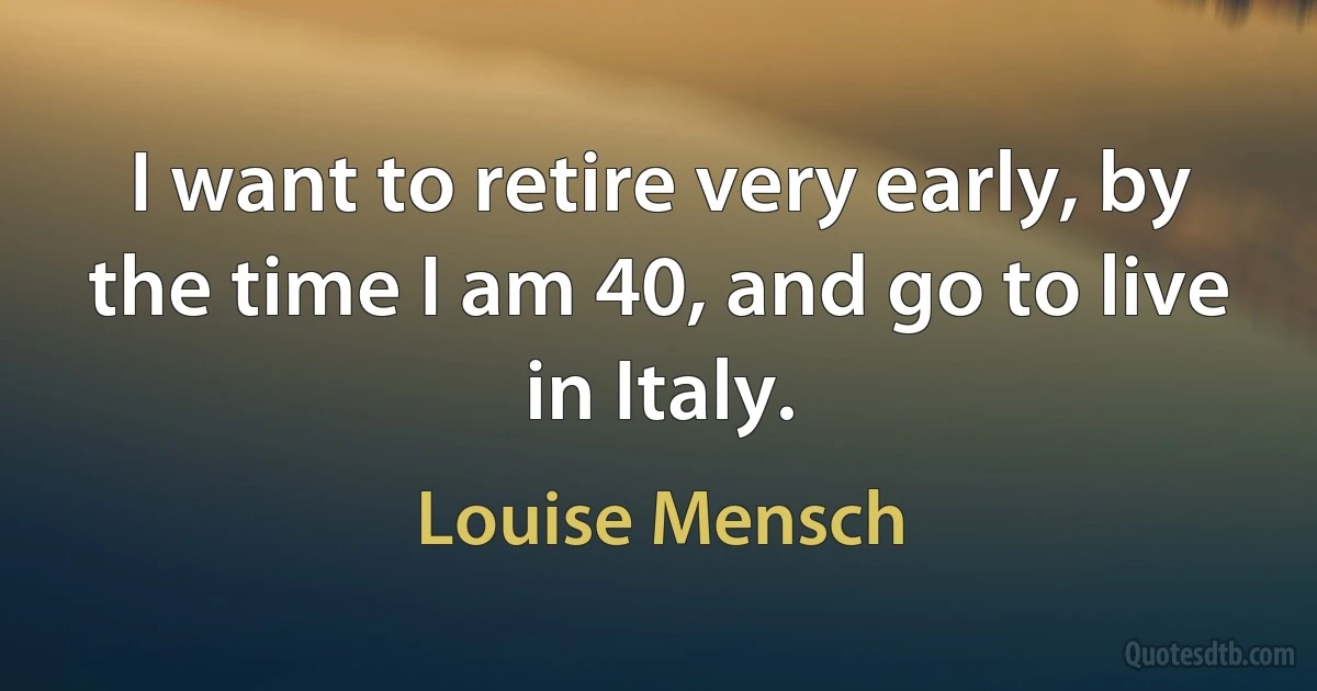 I want to retire very early, by the time I am 40, and go to live in Italy. (Louise Mensch)