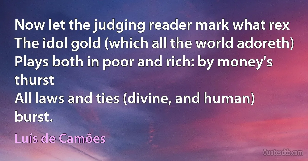 Now let the judging reader mark what rex
The idol gold (which all the world adoreth)
Plays both in poor and rich: by money's thurst
All laws and ties (divine, and human) burst. (Luís de Camões)