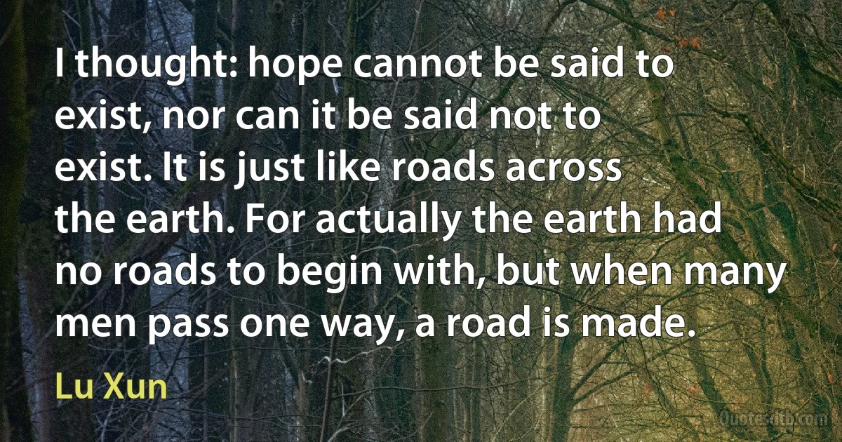 I thought: hope cannot be said to exist, nor can it be said not to exist. It is just like roads across the earth. For actually the earth had no roads to begin with, but when many men pass one way, a road is made. (Lu Xun)