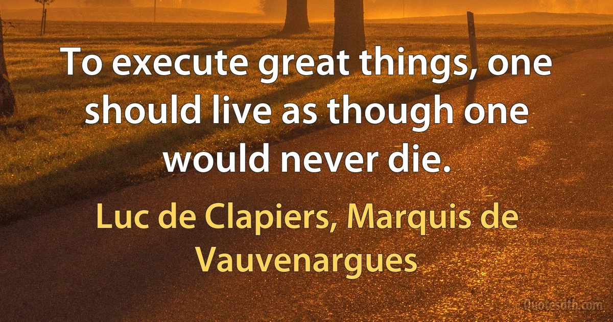 To execute great things, one should live as though one would never die. (Luc de Clapiers, Marquis de Vauvenargues)