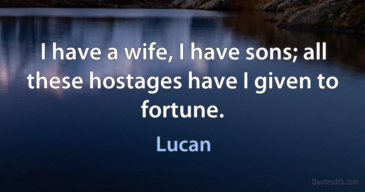 I have a wife, I have sons; all these hostages have I given to fortune. (Lucan)